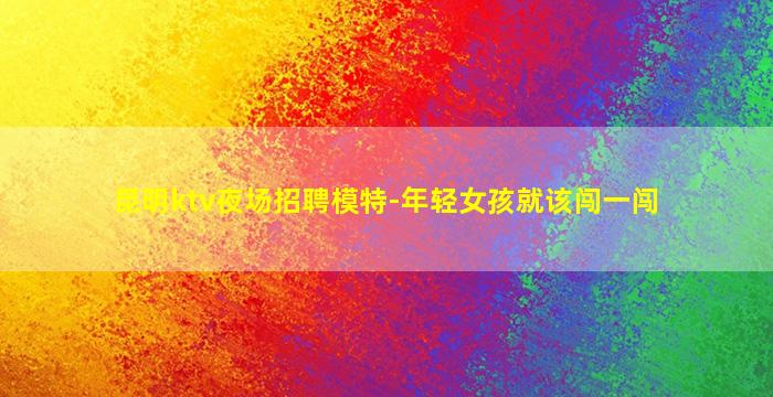 昆明ktv夜场招聘模特-年轻女孩就该闯一闯